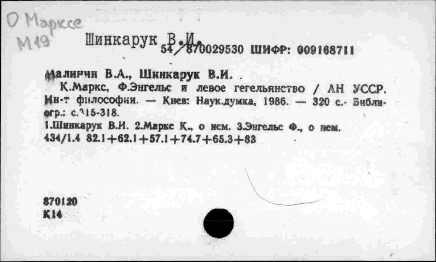 ﻿О
к в Шинкарук^Д^ ши<м>: мв1№11
Калинин В.А., Шинкарук В.И. .
К.Маркс, Ф.Энгельс и левое гегельянство / АН УССР. Ин-Т философии. — Киев: Наук думка, 1986. — 320 с.- оибли-•гр.: сЛ15-318.
I .Шинкарук В.И. 2.Маркс К, о нем. ЗЭигельс Ф„ о нем.
434/1.4 82.1+62.1+57.1+74.7+65.3+83
870120
К14